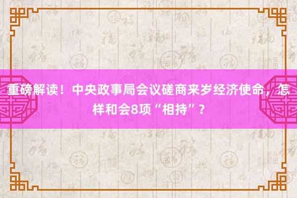 重磅解读！中央政事局会议磋商来岁经济使命，怎样和会8项“相持”？